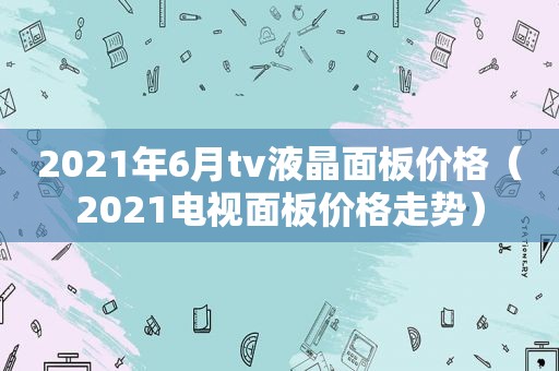 2021年6月tv液晶面板价格（2021电视面板价格走势）