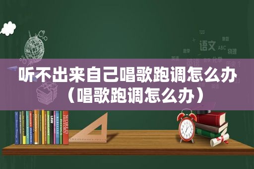 听不出来自己唱歌跑调怎么办（唱歌跑调怎么办）