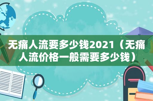 无痛人流要多少钱2021（无痛人流价格一般需要多少钱）