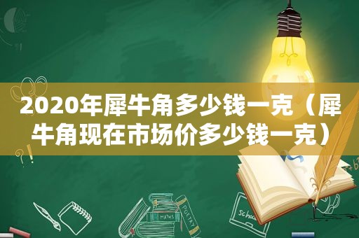 2020年犀牛角多少钱一克（犀牛角现在市场价多少钱一克）