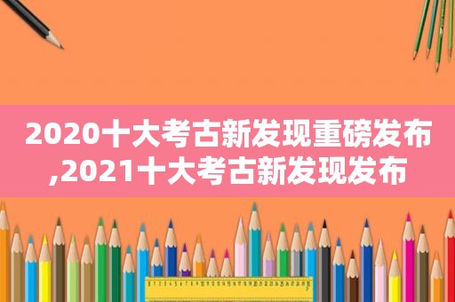 2020十大考古新发现重磅发布,2021十大考古新发现发布