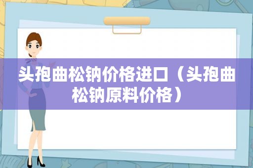 头孢曲松钠价格进口（头孢曲松钠原料价格）