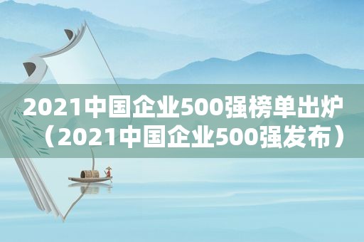 2021中国企业500强榜单出炉（2021中国企业500强发布）