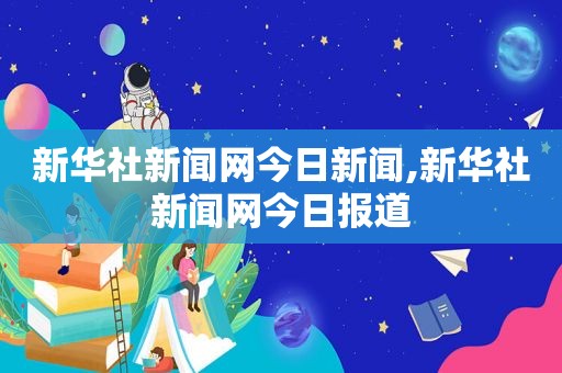 新华社新闻网今日新闻,新华社新闻网今日报道