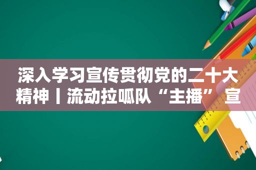 深入学习宣传贯彻党的二十大精神丨流动拉呱队“主播” 宣讲党的二十大精神