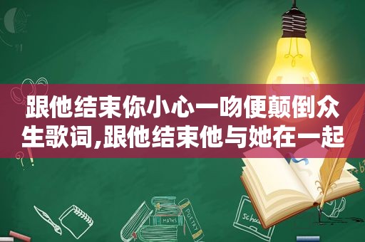 跟他结束你小心一吻便颠倒众生歌词,跟他结束他与她在一起是什么歌