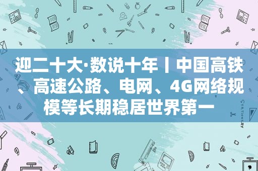 迎二十大·数说十年丨中国高铁、高速公路、电网、4G网络规模等长期稳居世界第一