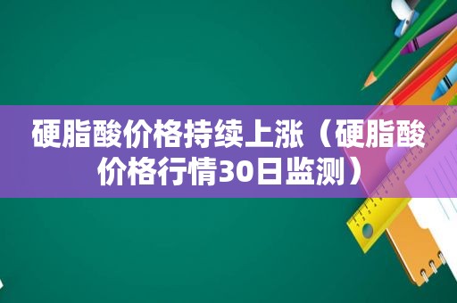 硬脂酸价格持续上涨（硬脂酸价格行情30日监测）