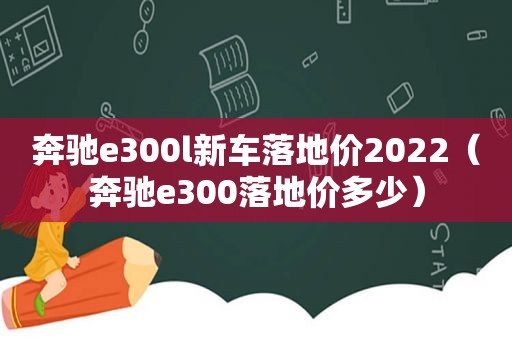 奔驰e300l新车落地价2022（奔驰e300落地价多少）