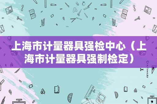 上海市计量器具强检中心（上海市计量器具强制检定）