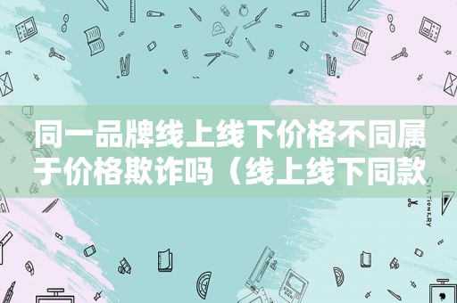 同一品牌线上线下价格不同属于价格欺诈吗（线上线下同款不同价）