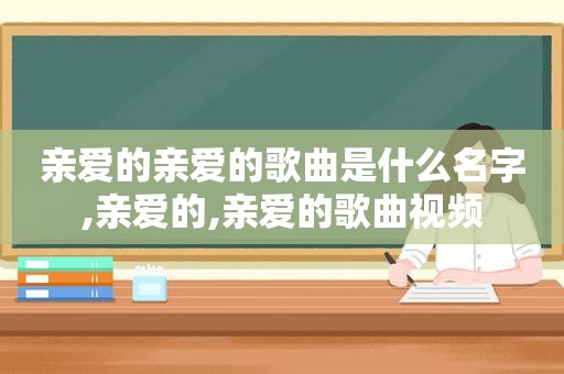 亲爱的亲爱的歌曲是什么名字,亲爱的,亲爱的歌曲视频