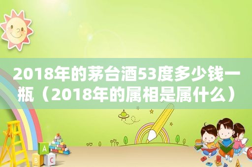 2018年的茅台酒53度多少钱一瓶（2018年的属相是属什么）