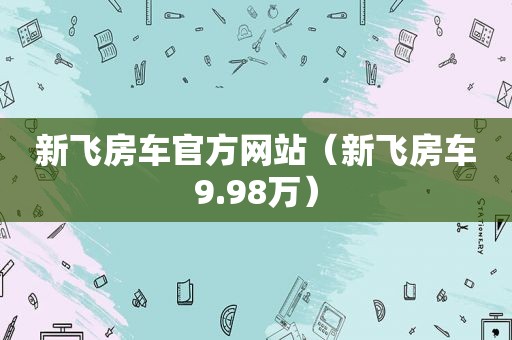 新飞房车官方网站（新飞房车9.98万）