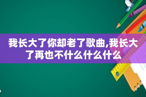 我长大了你却老了歌曲,我长大了再也不什么什么什么