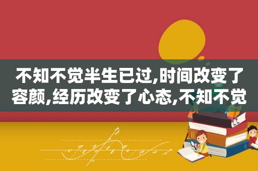 不知不觉半生已过,时间改变了容颜,经历改变了心态,不知不觉半辈子过去了,时间改变了容颜什么歌