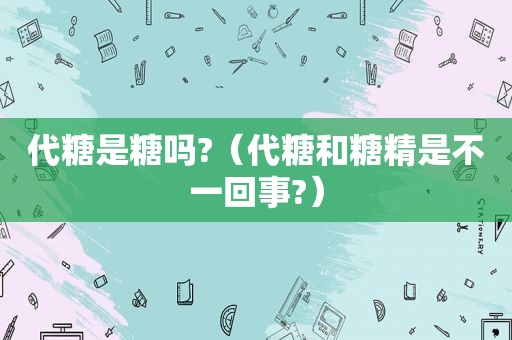 代糖是糖吗?（代糖和糖精是不一回事?）