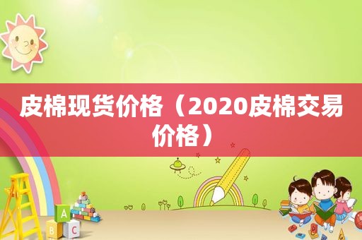 皮棉现货价格（2020皮棉交易价格）