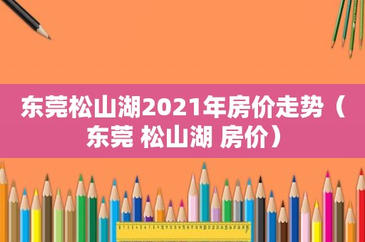 东莞松山湖2021年房价走势（东莞 松山湖 房价）