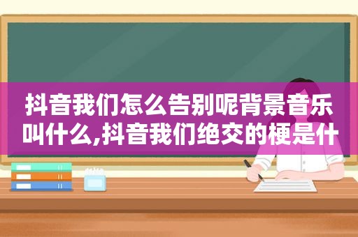 抖音我们怎么告别呢背景音乐叫什么,抖音我们绝交的梗是什么意思