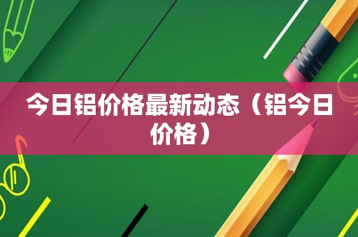 今日铝价格最新动态（铝今日价格）