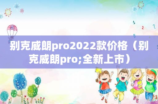 别克威朗pro2022款价格（别克威朗pro;全新上市）