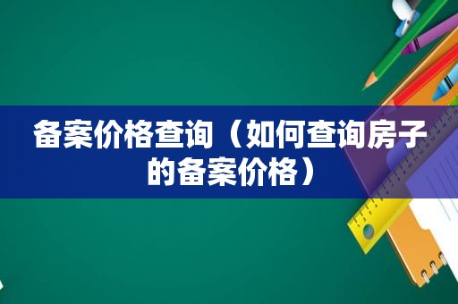 备案价格查询（如何查询房子的备案价格）