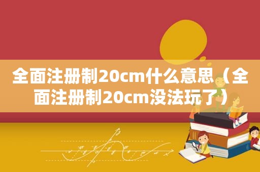 全面注册制20cm什么意思（全面注册制20cm没法玩了）