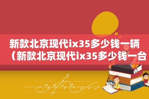 新款北京现代ix35多少钱一辆（新款北京现代ix35多少钱一台）