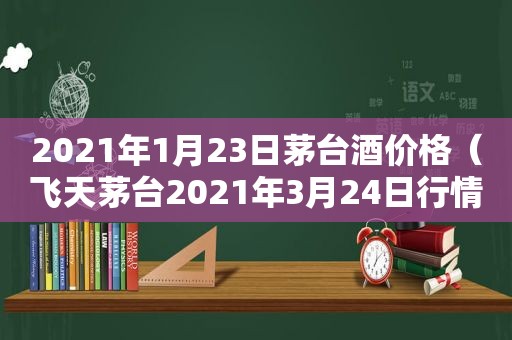 2021年1月23日茅台酒价格（飞天茅台2021年3月24日行情价）