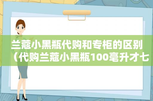 兰蔻小黑瓶代购和专柜的区别（代购兰蔻小黑瓶100毫升才七百多）