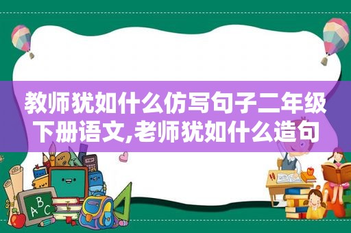 教师犹如什么仿写句子二年级下册语文,老师犹如什么造句