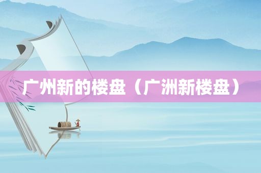 广州新的楼盘（广洲新楼盘）