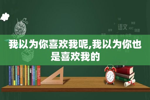 我以为你喜欢我呢,我以为你也是喜欢我的