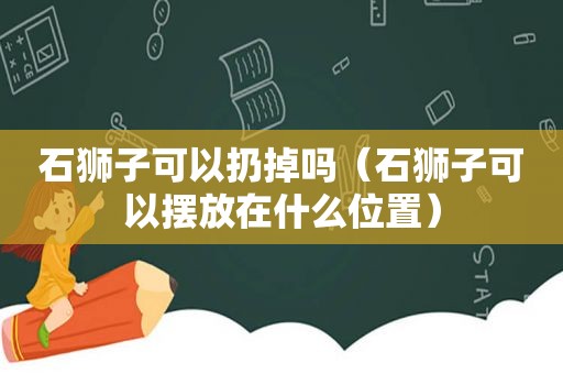 石狮子可以扔掉吗（石狮子可以摆放在什么位置）