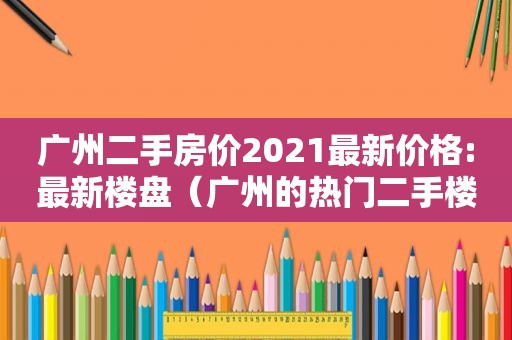 广州二手房价2021最新价格:最新楼盘（广州的热门二手楼盘）