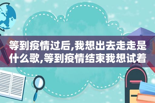 等到疫情过后,我想出去走走是什么歌,等到疫情结束我想试着走走