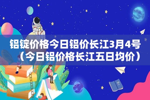 铝锭价格今日铝价长江3月4号（今日铝价格长江五日均价）