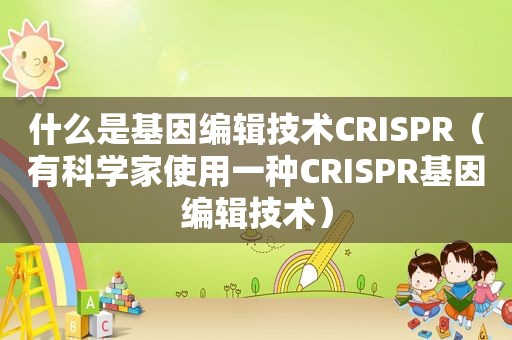 什么是基因编辑技术CRISPR（有科学家使用一种CRISPR基因编辑技术）