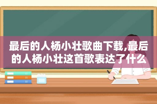 最后的人杨小壮歌曲下载,最后的人杨小壮这首歌表达了什么