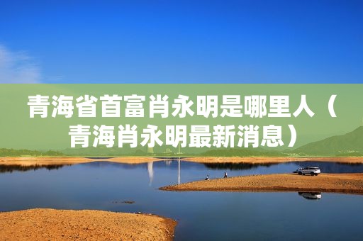 青海省首富肖永明是哪里人（青海肖永明最新消息）