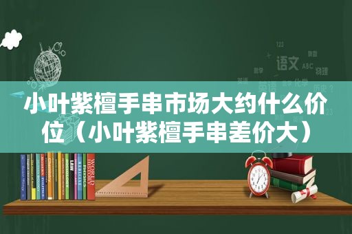 小叶紫檀手串市场大约什么价位（小叶紫檀手串差价大）