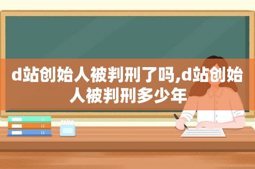 d站创始人被判刑了吗,d站创始人被判刑多少年