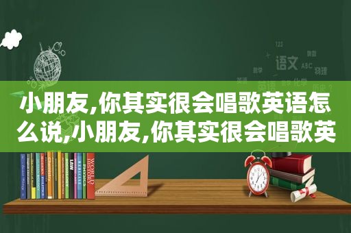 小朋友,你其实很会唱歌英语怎么说,小朋友,你其实很会唱歌英语翻译