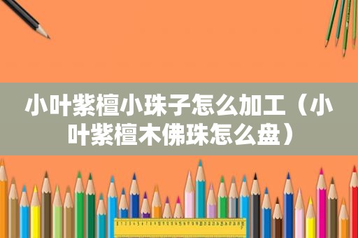 小叶紫檀小珠子怎么加工（小叶紫檀木佛珠怎么盘）