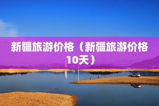 新疆旅游价格（新疆旅游价格10天）