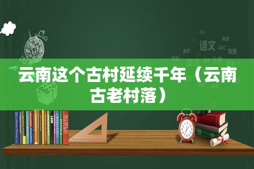 云南这个古村延续千年（云南古老村落）