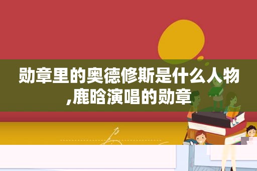 勋章里的奥德修斯是什么人物,鹿晗演唱的勋章