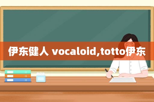 伊东健人 vocaloid,totto伊东