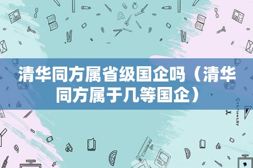 清华同方属省级国企吗（清华同方属于几等国企）